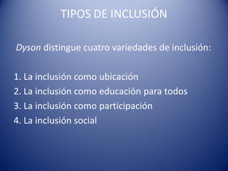 TIPOS DE INCLUSIÓN
Dyson distingue cuatro variedades de inclusión:
1. La inclusión como ubicación
2. La inclusión como educación para todos
3. La inclusión como participación
4. La inclusión social
 
