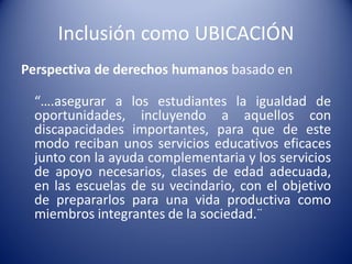 Inclusión como UBICACIÓN
Perspectiva de derechos humanos basado en
“….asegurar a los estudiantes la igualdad de
oportunidades, incluyendo a aquellos con
discapacidades importantes, para que de este
modo reciban unos servicios educativos eficaces
junto con la ayuda complementaria y los servicios
de apoyo necesarios, clases de edad adecuada,
en las escuelas de su vecindario, con el objetivo
de prepararlos para una vida productiva como
miembros integrantes de la sociedad.¨
 