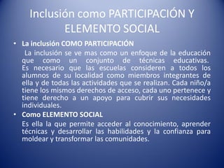 Inclusión como PARTICIPACIÓN Y
ELEMENTO SOCIAL
• La inclusión COMO PARTICIPACIÓN
La inclusión se ve mas como un enfoque de la educación
que como un conjunto de técnicas educativas.
Es necesario que las escuelas consideren a todos los
alumnos de su localidad como miembros integrantes de
ella y de todas las actividades que se realizan. Cada niño/a
tiene los mismos derechos de acceso, cada uno pertenece y
tiene derecho a un apoyo para cubrir sus necesidades
individuales.
• Como ELEMENTO SOCIAL
Es ella la que permite acceder al conocimiento, aprender
técnicas y desarrollar las habilidades y la confianza para
moldear y transformar las comunidades.
 