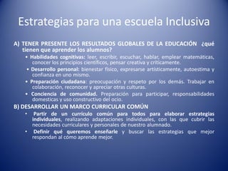 Estrategias para una escuela Inclusiva
A) TENER PRESENTE LOS RESULTADOS GLOBALES DE LA EDUCACIÓN ¿qué
tienen que aprender los alumnos?
• Habilidades cognitivas: leer, escribir, escuchar, hablar, emplear matemáticas,
conocer los principios científicos, pensar creativa y críticamente.
• Desarrollo personal: bienestar físico, expresarse artísticamente, autoestima y
confianza en uno mismo.
• Preparación ciudadana: preocupación y respeto por los demás. Trabajar en
colaboración, reconocer y apreciar otras culturas.
• Conciencia de comunidad. Preparación para participar, responsabilidades
domesticas y uso constructivo del ocio.
B) DESARROLLAR UN MARCO CURRICULAR COMÚN
• Partir de un currículo común para todos para elaborar estrategias
individuales, realizando adaptaciones individuales, con las que cubrir las
necesidades curriculares y personales de nuestro alumnado.
• Definir qué queremos enseñarle y buscar las estrategias que mejor
respondan al cómo aprende mejor.
 