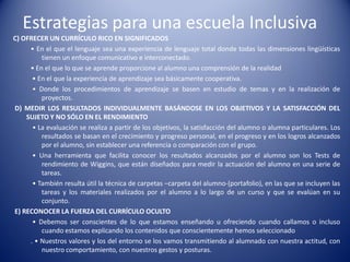Estrategias para una escuela Inclusiva
C) OFRECER UN CURRÍCULO RICO EN SIGNIFICADOS
• En el que el lenguaje sea una experiencia de lenguaje total donde todas las dimensiones lingüísticas
tienen un enfoque comunicativo e interconectado.
• En el que lo que se aprende proporcione al alumno una comprensión de la realidad
• En el que la experiencia de aprendizaje sea básicamente cooperativa.
• Donde los procedimientos de aprendizaje se basen en estudio de temas y en la realización de
proyectos.
D) MEDIR LOS RESULTADOS INDIVIDUALMENTE BASÁNDOSE EN LOS OBJETIVOS Y LA SATISFACCIÓN DEL
SUJETO Y NO SÓLO EN EL RENDIMIENTO
• La evaluación se realiza a partir de los objetivos, la satisfacción del alumno o alumna particulares. Los
resultados se basan en el crecimiento y progreso personal, en el progreso y en los logros alcanzados
por el alumno, sin establecer una referencia o comparación con el grupo.
• Una herramienta que facilita conocer los resultados alcanzados por el alumno son los Tests de
rendimiento de Wiggins, que están diseñados para medir la actuación del alumno en una serie de
tareas.
• También resulta útil la técnica de carpetas –carpeta del alumno-(portafolio), en las que se incluyen las
tareas y los materiales realizados por el alumno a lo largo de un curso y que se evalúan en su
conjunto.
E) RECONOCER LA FUERZA DEL CURRÍCULO OCULTO
• Debemos ser conscientes de lo que estamos enseñando u ofreciendo cuando callamos o incluso
cuando estamos explicando los contenidos que conscientemente hemos seleccionado
. • Nuestros valores y los del entorno se los vamos transmitiendo al alumnado con nuestra actitud, con
nuestro comportamiento, con nuestros gestos y posturas.
 