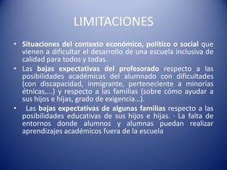 LIMITACIONES
• Situaciones del contexto económico, político o social que
vienen a dificultar el desarrollo de una escuela inclusiva de
calidad para todos y todas.
• Las bajas expectativas del profesorado respecto a las
posibilidades académicas del alumnado con dificultades
(con discapacidad, inmigrante, perteneciente a minorías
étnicas,...) y respecto a las familias (sobre cómo ayudar a
sus hijos e hijas, grado de exigencia…).
• Las bajas expectativas de algunas familias respecto a las
posibilidades educativas de sus hijos e hijas. · La falta de
entornos donde alumnos y alumnas puedan realizar
aprendizajes académicos fuera de la escuela
 