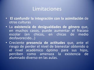 Limitaciones
• El confundir la integración con la asimilación de
otras culturas
• La existencia de desigualdades de género que,
en muchos casos, puede aumentar el fracaso
escolar (en chicos, en chicas de medio
desfavorecido…)
• Creciente presencia de actitudes que, ante el
riesgo de perder el nivel de bienestar obtenido o
el nivel académico óptimo para sus hijos,
perciben como amenaza la existencia de
alumnado diverso en las aulas.
 
