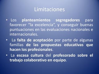 Limitaciones
• Los planteamientos segregadores para
favorecer “la excelencia”, y conseguir buenas
puntuaciones en las evaluaciones nacionales e
internacionales.
• La falta de aceptación por parte de algunas
familias de las propuestas educativas que
hacen los profesionales.
• La escasa cultura del profesorado sobre el
trabajo colaborativo en equipo.
 