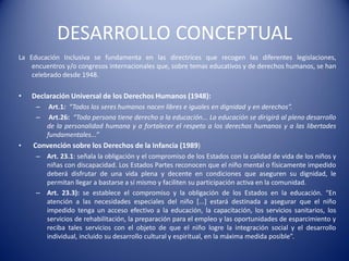 DESARROLLO CONCEPTUAL
La Educación Inclusiva se fundamenta en las directrices que recogen las diferentes legislaciones,
encuentros y/o congresos internacionales que, sobre temas educativos y de derechos humanos, se han
celebrado desde 1948.
• Declaración Universal de los Derechos Humanos (1948):
– Art.1: “Todos los seres humanos nacen libres e iguales en dignidad y en derechos”.
– Art.26: “Toda persona tiene derecho a la educación... La educación se dirigirá al pleno desarrollo
de la personalidad humana y a fortalecer el respeto a los derechos humanos y a las libertades
fundamentales...”
• Convención sobre los Derechos de la Infancia (1989)
– Art. 23.1: señala la obligación y el compromiso de los Estados con la calidad de vida de los niños y
niñas con discapacidad. Los Estados Partes reconocen que el niño mental o físicamente impedido
deberá disfrutar de una vida plena y decente en condiciones que aseguren su dignidad, le
permitan llegar a bastarse a sí mismo y faciliten su participación activa en la comunidad.
– Art. 23.3): se establece el compromiso y la obligación de los Estados en la educación. “En
atención a las necesidades especiales del niño [...] estará destinada a asegurar que el niño
impedido tenga un acceso efectivo a la educación, la capacitación, los servicios sanitarios, los
servicios de rehabilitación, la preparación para el empleo y las oportunidades de esparcimiento y
reciba tales servicios con el objeto de que el niño logre la integración social y el desarrollo
individual, incluido su desarrollo cultural y espiritual, en la máxima medida posible”.
 