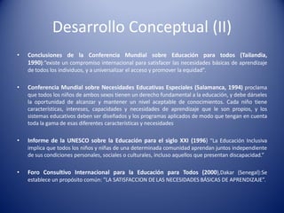 Desarrollo Conceptual (II)
• Conclusiones de la Conferencia Mundial sobre Educación para todos (Tailandia,
1990):“existe un compromiso internacional para satisfacer las necesidades básicas de aprendizaje
de todos los individuos, y a universalizar el acceso y promover la equidad”.
• Conferencia Mundial sobre Necesidades Educativas Especiales (Salamanca, 1994) proclama
que todos los niños de ambos sexos tienen un derecho fundamental a la educación, y debe dárseles
la oportunidad de alcanzar y mantener un nivel aceptable de conocimientos. Cada niño tiene
características, intereses, capacidades y necesidades de aprendizaje que le son propios, y los
sistemas educativos deben ser diseñados y los programas aplicados de modo que tengan en cuenta
toda la gama de esas diferentes características y necesidades
• Informe de la UNESCO sobre la Educación para el siglo XXI (1996) “La Educación Inclusiva
implica que todos los niños y niñas de una determinada comunidad aprendan juntos independiente
de sus condiciones personales, sociales o culturales, incluso aquellos que presentan discapacidad.”
• Foro Consultivo Internacional para la Educación para Todos (2000),Dakar (Senegal):Se
establece un propósito común: ”LA SATISFACCION DE LAS NECESIDADES BÁSICAS DE APRENDIZAJE”.
 