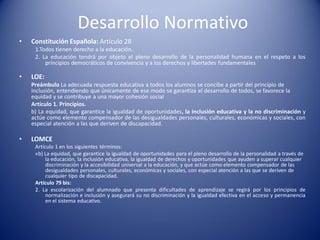 Desarrollo Normativo
• Constitución Española: Artículo 28
1.Todos tienen derecho a la educación.
2. La educación tendrá por objeto el pleno desarrollo de la personalidad humana en el respeto a los
principios democráticos de convivencia y a los derechos y libertades fundamentales
• LOE:
Preámbulo La adecuada respuesta educativa a todos los alumnos se concibe a partir del principio de
inclusión, entendiendo que únicamente de ese modo se garantiza el desarrollo de todos, se favorece la
equidad y se contribuye a una mayor cohesión social
Artículo 1. Principios.
b) La equidad, que garantice la igualdad de oportunidades, la inclusión educativa y la no discriminación y
actúe como elemento compensador de las desigualdades personales, culturales, económicas y sociales, con
especial atención a las que deriven de discapacidad.
• LOMCE
Artículo 1 en los siguientes términos:
«b) La equidad, que garantice la igualdad de oportunidades para el pleno desarrollo de la personalidad a través de
la educación, la inclusión educativa, la igualdad de derechos y oportunidades que ayuden a superar cualquier
discriminación y la accesibilidad universal a la educación, y que actúe como elemento compensador de las
desigualdades personales, culturales, económicas y sociales, con especial atención a las que se deriven de
cualquier tipo de discapacidad.
Artículo 79 bis:
2. La escolarización del alumnado que presenta dificultades de aprendizaje se regirá por los principios de
normalización e inclusión y asegurará su no discriminación y la igualdad efectiva en el acceso y permanencia
en el sistema educativo.
 
