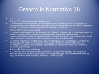 Desarrollo Normativo (II)
• LEEx:
• Artículo 6. Principios de admisión del alumnado
• El procedimiento de admisión en los centros sostenidos con fondos públicos se regirá por los
principios de equidad, compensación, igualdad, inclusión y cohesión social, así como el de respeto
a la libertad de elección de centro en el marco de la oferta educativa.
• Artículo 12. Atención a la diversidad
• 1. La atención a la diversidad del alumnado se organizará conforme a los principios de prevención,
inclusión, normalización, superación de desigualdades, globalidad, coordinación y
corresponsabilidad de todos los miembros de la comunidad educativa, potenciando la apertura del
centro al entorno y el uso de las redes de recursos sociales de la comunidad
• Los centros educativos, en virtud de su autonomía pedagógica y de acuerdo con el principio de
inclusión, podrán establecer programas, estrategias y actuaciones de tipo organizativo, de
coordinación y curricular en el proceso de planificación o en el desarrollo de los procesos de
enseñanza y aprendizaje
• Artículo 141. Autonomía pedagógica
• 4. El proyecto educativo comprenderá, entre otros, los siguientes aspectos: los principios de
inclusión educativa, las líneas generales de actuación pedagógica, los proyectos curriculares de
etapa, las medidas de orientación y atención a la diversidad, etc
 