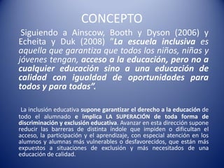 CONCEPTO
Siguiendo a Ainscow, Booth y Dyson (2006) y
Echeita y Duk (2008) ”La escuela inclusiva es
aquella que garantiza que todos los niños, niñas y
jóvenes tengan, acceso a la educación, pero no a
cualquier educación sino a una educación de
calidad con igualdad de oportunidades para
todos y para todas”.
La inclusión educativa supone garantizar el derecho a la educación de
todo el alumnado e implica LA SUPERACIÓN de toda forma de
discriminación y exclusión educativa. Avanzar en esta dirección supone
reducir las barreras de distinta índole que impiden o dificultan el
acceso, la participación y el aprendizaje, con especial atención en los
alumnos y alumnas más vulnerables o desfavorecidos, que están más
expuestos a situaciones de exclusión y más necesitados de una
educación de calidad.
 