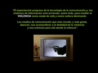 “ El espectacular progreso de la tecnología de la comunicación y, los sistemas de información está sirviendo, sobre todo, para irradiar la  VIOLENCIA  como modo de vida y como cultura dominante.  Los medios de comunicación que más mundo, y más gente,  abarcan, nos acostumbran a la fatalidad de la violencia  y nos entrenan para ella desde la infancia”. 