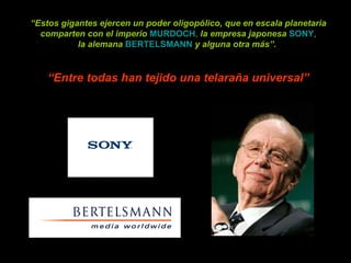 “ Estos gigantes ejercen un poder oligopólico, que en escala planetaria comparten con el imperio   MURDOCH ,  la empresa japonesa   SONY , la alemana   BERTELSMANN   y alguna otra más”.  “ Entre todas han tejido una telaraña universal” 