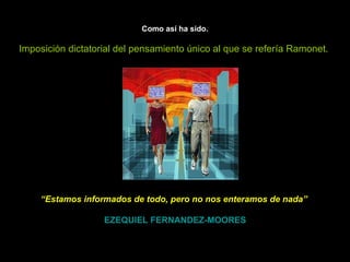 Como así ha sido. Imposición dictatorial del pensamiento único al que se refería Ramonet.   “ Estamos informados de todo, pero no nos enteramos de nada”     EZEQUIEL FERNANDEZ-MOORES 