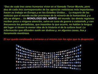 “ Dos de cada tres seres humanos viven en el llamado Tercer Mundo, pero dos de cada tres corresponsales de las agencias noticiosas más importantes hacen su trabajo en Europa y en los Estados Unidos…  La mayoría de las noticias que el mundo recibe provienen de la minoría de la humanidad, y a ella se dirigen… Un  MONOLOGO DEL NORTE   del mundo: las demás regiones reciben poca o ninguna atención, salvo en caso de guerra o catástrofe, y con frecuencia los periodistas, que trasmiten lo que ocurre, no hablan la lengua del lugar ni tienen la menor idea de la historia ni de la cultura local. La información que difunden suele ser dudosa y, en algunos casos, lisa y llanamente mentirosa.  El sur queda condenado a mirarse a sí mismo con los ojos que lo desprecian 