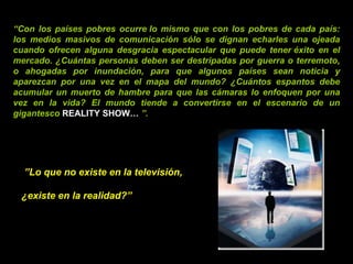 “ Con los países pobres ocurre lo mismo que con los pobres de cada país: los medios masivos de comunicación sólo se dignan echarles una ojeada cuando ofrecen alguna desgracia espectacular que puede tener éxito en el mercado. ¿Cuántas personas deben ser destripadas por guerra o terremoto, o ahogadas por inundación, para que algunos países sean noticia y aparezcan por una vez en el mapa del mundo? ¿Cuántos espantos debe acumular un muerto de hambre para que las cámaras lo enfoquen por una vez en la vida? El mundo tiende a convertirse en el escenario de un gigantesco  REALITY SHOW …  ”.  ” Lo que no existe en la televisión,  ¿existe en la realidad?”   