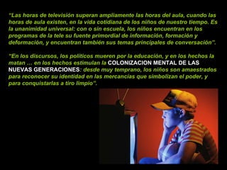 “ Las horas de televisión superan ampliamente las horas del aula, cuando las horas de aula existen, en la vida cotidiana de los niños de nuestro tiempo. Es la unanimidad universal: con o sin escuela, los niños encuentran en los programas de la tele su fuente primordial de información, formación y deformación, y encuentran también sus temas principales de conversación”. “ En los discursos, los políticos mueren por la educación, y en los hechos la matan … en los hechos estimulan la   COLONIZACION MENTAL DE LAS NUEVAS GENERACIONES : desde muy temprano, los niños son amaestrados para reconocer su identidad en las mercancías que simbolizan el poder, y para conquistarlas a tiro limpio”. 