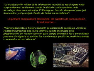 “ La manipulación militar de la información mundial no resulta para nada sorprendente si se tiene en cuenta la historia contemporánea de la tecnología de la comunicación. El Pentágono ha sido siempre el principal financiador, y el principal cliente, de todas las novedades”:    La primera computadora electrónica, los satélites de comunicación,  la red Internet,… “ Afortunadamente, la historia también se alimenta de paradojas. Jamás el Pentágono presintió que la red Internet, nacida al servicio de la programación del mundo como un gran campo de batalla, iba a ser utilizada para que divulgaran su palabra los movimientos pacifistas, tradicionalmente condenados al casi silencio”.  