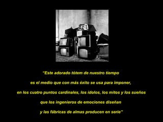 “ Este adorado tótem de nuestro tiempo  es el medio que con más éxito se usa para imponer,  en los cuatro puntos cardinales, los ídolos, los mitos y los sueños  que los ingenieros de emociones diseñan  y las fábricas de almas producen en serie” 