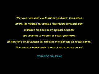 “ Ya no es necesario que los fines justifiquen los medios.    Ahora, los medios, los medios masivos de comunicación,    justifican los fines de un sistema de poder    que impone sus valores en escala plantearía.    El Ministerio de Educación del gobierno mundial está en pocas manos.    Nunca tantos habían sido incomunicados por tan pocos” EDUARDO GALEANO 