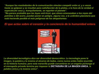 “ Aunque los mastodontes de la comunicación simulan competir entre sí, y a veces hasta se golpean y se insultan para satisfacción de la platea, a la hora de la verdad el espectáculo cesa y, tranquilamente, se reparten el planeta”. “ No parece probable que las leyes anti-trust, que otrora amenazaban a los reyes del petróleo o del acero, puedan poner en peligro, alguna vez, a la urdimbre planetaria que está haciendo posible el más peligroso de los despotismos:  El que actúa sobre el corazón y la conciencia de la humanidad entera La diversidad tecnológica dice ser diversidad democrática. La tecnología pone la imagen, la palabra y la música al alcance de todos, como nunca antes había ocurrido en la historia humana; pero esta maravilla puede convertirse en un engaña pichanga si el monopolio privado termina por imponer la   DICTADURA DE LA IMAGEN UNICA , la palabra única y la música única”. 