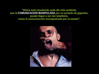 “ Ahora está resultando cada día más evidente,  que la   COMUNICACION MANIPULADA  por un puñado de gigantes,  puede llegar a ser tan totalitaria,  como la comunicación monopolizada por el estado”.   