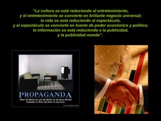 “ La cultura se está reduciendo al entretenimiento,  y el entretenimiento se convierte en brillante negocio universal;  la vida se está reduciendo al espectáculo,  y el espectáculo se convierte en fuente de poder económico y político;  la información se está reduciendo a la publicidad,  y la publicidad manda”.    