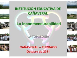 INSTITUCIÓN EDUCATIVA DE
       CAÑAVERAL

La Inconmensurabilidad


      LA TOPOLOGÍA


  CAÑAVERAL – TURBACO
     Octubre de 2011
 
