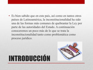 INTRODUCCIÓN
• Es bien sabido que en este país, así como en tantos otros
países de Latinoamérica, la inconstitucionalidad ha sido
una de las formas más comunes de quebrantar la Ley por
parte de las autoridades del Estado. A continuación
conoceremos un poco más de lo que se trata la
inconstitucionalidad tanto como problemática como
proceso jurídico.
 