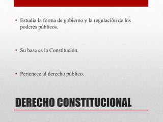 DERECHO CONSTITUCIONAL
• Estudia la forma de gobierno y la regulación de los
poderes públicos.
• Su base es la Constitución.
• Pertenece al derecho público.
 