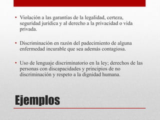 Ejemplos
• Violación a las garantías de la legalidad, certeza,
seguridad jurídica y al derecho a la privacidad o vida
privada.
• Discriminación en razón del padecimiento de alguna
enfermedad incurable que sea además contagiosa.
• Uso de lenguaje discriminatorio en la ley; derechos de las
personas con discapacidades y principios de no
discriminación y respeto a la dignidad humana.
 