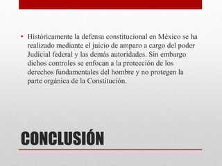 CONCLUSIÓN
• Históricamente la defensa constitucional en México se ha
realizado mediante el juicio de amparo a cargo del poder
Judicial federal y las demás autoridades. Sin embargo
dichos controles se enfocan a la protección de los
derechos fundamentales del hombre y no protegen la
parte orgánica de la Constitución.
 