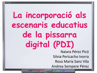 La incorporació als 
escenaris educatius 
de la pissarra 
digital (PDI) 
Naiara Pérez Picó 
Silvia Pericacho Ivorra 
Rosa María Sanz Vila 
Andrea Sempere Pérez 
 