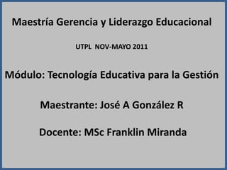 Maestría Gerencia y Liderazgo Educacional UTPL  NOV-MAYO 2011 Módulo: Tecnología Educativa para la GestiónMaestrante: José A González R Docente: MScFranklin Miranda  