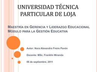 UNIVERSIDAD TÉCNICA PARTICULAR DE LOJA Maestría en Gerencia y Liderazgo EducacionalMódulo para la Gestión Educativa Autor: Nora Alexandra Freire Pavón   Docente: MSc. Franklin Miranda   06 de septiembre, 2011 