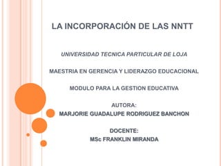 LA INCORPORACIÓN DE LAS NNTT


   UNIVERSIDAD TECNICA PARTICULAR DE LOJA


MAESTRIA EN GERENCIA Y LIDERAZGO EDUCACIONAL


      MODULO PARA LA GESTION EDUCATIVA


                  AUTORA:
  MARJORIE GUADALUPE RODRIGUEZ BANCHON


                 DOCENTE:
           MSc FRANKLIN MIRANDA
 