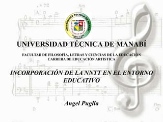 UNIVERSIDAD TÉCNICA DE MANABÍ
   FACULTAD DE FILOSOFÍA, LETRAS Y CIENCIAS DE LA EDUCACIÓN
               CARRERA DE EDUCACIÓN ARTISTICA



INCORPORACIÓN DE LA NNTT EN EL ENTORNO
             EDUCATIVO


                      Angel Puglla
 