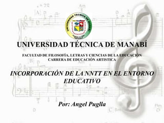 UNIVERSIDAD TÉCNICA DE MANABÍ
   FACULTAD DE FILOSOFÍA, LETRAS Y CIENCIAS DE LA EDUCACIÓN
               CARRERA DE EDUCACIÓN ARTISTICA



INCORPORACIÓN DE LA NNTT EN EL ENTORNO
             EDUCATIVO


                   Por: Angel Puglla
 
