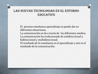 LAS NUEVAS TECNOLOGIAS EN EL ENTORNO
             EDUCATIVO


   El proceso enseñanza aprendizaje se puede dar en
   diferentes situaciones.
   La comunicación se da a través de los diferentes medios.
   La comunicación ha evolucionado de unidireccional a
   bidireccional y multidireccional.
   El resultado de la enseñanza es el aprendizaje y este es el
   resultado de la comunicación.
 