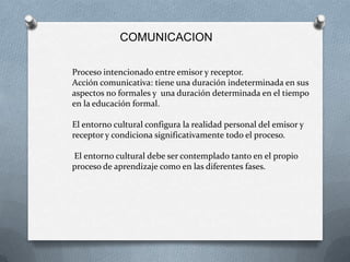 COMUNICACION

Proceso intencionado entre emisor y receptor.
Acción comunicativa: tiene una duración indeterminada en sus
aspectos no formales y una duración determinada en el tiempo
en la educación formal.

El entorno cultural configura la realidad personal del emisor y
receptor y condiciona significativamente todo el proceso.

El entorno cultural debe ser contemplado tanto en el propio
proceso de aprendizaje como en las diferentes fases.
 