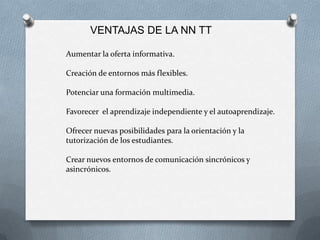 VENTAJAS DE LA NN TT

Aumentar la oferta informativa.

Creación de entornos más flexibles.

Potenciar una formación multimedia.

Favorecer el aprendizaje independiente y el autoaprendizaje.

Ofrecer nuevas posibilidades para la orientación y la
tutorización de los estudiantes.

Crear nuevos entornos de comunicación sincrónicos y
asincrónicos.
 