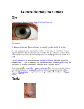 La increíble maquina humana
Ojo
Para otros usos de este término, véase Ojo (desambiguación).




Ojo humano.

El ojo es un órgano que detecta la luz, por lo que es la base del sentido de la vista.

Se compone de un sistema sensible a los cambios de luz, capaz de transformar éstos en
impulsos eléctricos. Los ojos más sencillos no hacen más que detectar si los alrededores
están iluminados u oscuros. Los más complejos sirven para proporcionar el sentido de la
vista.

Los ojos compuestos se encuentran en los artrópodos (insectos, arácnidos, miriápodos,
crustáceos, etc.) y están formados por muchas facetas simples llamadas omatidios que dan
una imagen en mosaico, no imágenes múltiples, como a menudo se cree.[1]

En la mayoría de los vertebrados y algunos moluscos, el ojo funciona como una cámara,
proyectando imágenes en la retina, donde la luz se transforma, gracias a unas células
llamadas fotorreceptoras, en impulsos nerviosos que son trasladados a través del nervio
óptico al cerebro.[2


Nariz
 