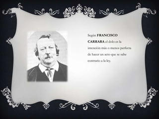 Según FRANCISCO
CARRARA el dolo es la
intención más o menos perfecta
de hacer un acto que se sabe
contrario a la ley.
 