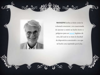 MANZINI define al dolo como la
voluntad consciente y no coaccionada
de ejecutar u omitir un hecho lesivo o
peligroso para un interés legítimo de
 otro, del cual no se tiene la facultad
de disposición conociendo o no que
 tal hecho esta reprimido por la ley.
 
