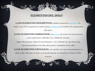 ELEMENTOS DEL DOLO

  1) LOS ELEMENTOS DESCRIPTIVOS: señalan situaciones o acciones. Ej.:
matar a otro; Por lo general no suelen causar problemas en el ámbito de comprensión
                                       del sujeto.
2) LOS ELEMENTOS NORMATIVOS: son síntesis de niveles de conocimiento
                como expresiones culturales. Ej.: exhibición obscena.
   Según Mezcal, para valorar el conocimiento o esa voluntad, hay que hacer una
         valoración paralela en la esfera del profano (ciudadano de la calle).
3) LOS ELEMENTOS ESENCIALES: son aquellos sin cuya concurrencia no se
  daría el tipo. Para que al sujeto se le pueda imputar esa situación, el sujeto la debe
                                        conocer.
 