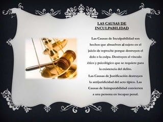 LAS CAUSAS DE
     INCULPABILIDAD

  Las Causas de Inculpabilidad son
 hechos que absuelven al sujeto en el
juicio de reproche porque destruyen el
 dolo o la culpa. Destruyen el vínculo
ético y psicológico que se requiere para
        la existencia del delito.

Las Causas de Justificación destruyen
 la antijuridicidad del acto típico. Las
Causas de Inimputabilidad convierten
   a una persona en incapaz penal.
 