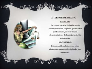 2.- ERROR DE HECHO
              ESENCIAL
  En el error esencial de hecho, actúa
antijurídicamente, creyendo que se actúa
     jurídicamente, es decir hay un
 desconocimiento de la antijurícidad de
              su conducta.
            ACCIDENTAL
   Este es accidental sino recae sobre
circunstancias esenciales de hecho sino
              secundaria.
 