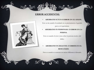 ERROR ACCIDENTAL

    •      ABERRATIO ICTUS O ERROR EN EL GOLPE.

    Esto se da cuando el resultado no es precisamente el querido
                          pero es el equivalente.

    •      ABERRATIO IN PERSONAM. O ERROR EN LA
                                  PERSNA.

        Esto es cuando el error versa sobre la persona motivo del
                                  delito.



    •       ABERRATIO IN DELICTIO. O ERROR EN EL
                               RESULTADO.

        Esto es cuando se ocasiona un suceso diferente al deseado.
 