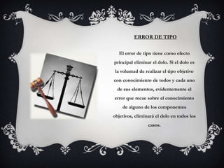 ERROR DE TIPO


  El error de tipo tiene como efecto
principal eliminar el dolo. Si el dolo es
 la voluntad de realizar el tipo objetivo
con conocimiento de todos y cada uno
  de sus elementos, evidentemente el
error que recae sobre el conocimiento
    de alguno de los componentes
objetivos, eliminará el dolo en todos los
                 casos.
 