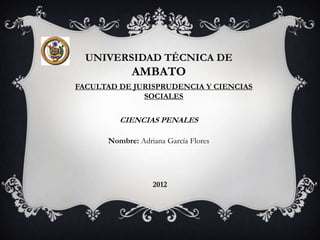 UNIVERSIDAD TÉCNICA DE
            AMBATO
FACULTAD DE JURISPRUDENCIA Y CIENCIAS
              SOCIALES

         CIENCIAS PENALES

      Nombre: Adriana García Flores




                  2012
 