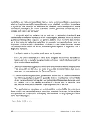 12 Maestro Alfonso E. Ochoa Hofmann
mente tanto las instituciones jurídicas vigentes como sectores jurídicos en su conjunto
o incluso los sistemas jurídicos considerados en su totalidad y por último, la teoría de
la legislación, que se ocupa del análisis de los procesos y técnicas legislativas y tiene
un carácter prescriptivo, en cuanto suministra criterios, principios y directivas para la
correcta elaboración de las leyes.7
La dogmática jurídica es la teorización realizada por esta disciplina científica se
centra sobre el contenido normativo de los textos legales, esto nos llevaría a plantear
que la dogmática jurídica no puede ser general, debería en un momento determinado
ser la dogmática de cada sistema jurídico en concreto, es mas debería de haber un
dogmático jurídico de cada ordenamiento jurídico en función de las diferentes ramas o
sectores existentes dentro del mismo, como la dogmática penal, la dogmática civil, la
dogmática mercantil.
Las funciones de la dogmática jurídica son las siguientes:
• Tiene una función descriptiva se limita a una exégesis descriptivista de los textos
legales, con ello se cumplía la aspiración de neutralidad y objetividad cognoscitivas
de la epistemología positivista.
• La función interpretativa y practica, consistente en suministrar criterios interpretativos
y de aplicación del Derecho, así como propuestas de interpretación que contie-
nen, a su vez, una valoración del Derecho Vigente.
• La función normativa o prescriptiva, para muchos autores ésta es una función realmen-
te polémica pues algunos dudan de que deba de tener el carácter de normatividad o
de ser meramente descriptivista, tal y como dijeseAlbert Calsamiglia, la ciencia jurídi-
ca conlleva una función ideológica en el sentido de que trata de presentar como
resultado de una actividad científica lo que es producto de la voluntad.
Y es que hablar de ciencia en un sentido estricto implica hablar de un conjunto
de proposiciones o enunciados cuya estructura y sentido dependen de las reglas o
principios que los constituyen, es simple y sencillamente un lenguaje organizado a
partir de ciertas reglas.
7
(Peces-Barba, 2000), p. 131.
 