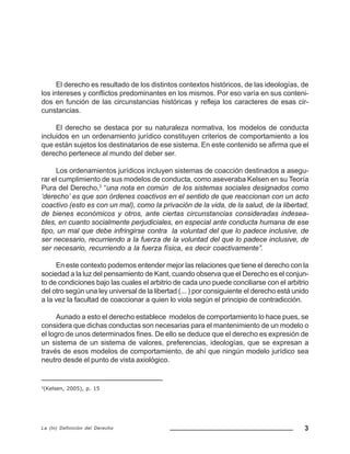 3La (In) Definición del Derecho
El derecho es resultado de los distintos contextos históricos, de las ideologías, de
los intereses y conflictos predominantes en los mismos. Por eso varía en sus conteni-
dos en función de las circunstancias históricas y refleja los caracteres de esas cir-
cunstancias.
El derecho se destaca por su naturaleza normativa, los modelos de conducta
incluidos en un ordenamiento jurídico constituyen criterios de comportamiento a los
que están sujetos los destinatarios de ese sistema. En este contenido se afirma que el
derecho pertenece al mundo del deber ser.
Los ordenamientos jurídicos incluyen sistemas de coacción destinados a asegu-
rar el cumplimiento de sus modelos de conducta, como aseveraba Kelsen en su Teoría
Pura del Derecho,3
“una nota en común de los sistemas sociales designados como
‘derecho’ es que son órdenes coactivos en el sentido de que reaccionan con un acto
coactivo (esto es con un mal), como la privación de la vida, de la salud, de la libertad,
de bienes económicos y otros, ante ciertas circunstancias consideradas indesea-
bles, en cuanto socialmente perjudiciales, en especial ante conducta humana de ese
tipo, un mal que debe infringirse contra la voluntad del que lo padece inclusive, de
ser necesario, recurriendo a la fuerza de la voluntad del que lo padece inclusive, de
ser necesario, recurriendo a la fuerza física, es decir coactivamente”.
En este contexto podemos entender mejor las relaciones que tiene el derecho con la
sociedad a la luz del pensamiento de Kant, cuando observa que el Derecho es el conjun-
to de condiciones bajo las cuales el arbitrio de cada uno puede conciliarse con el arbitrio
del otro según una ley universal de la libertad (... ) por consiguiente el derecho está unido
a la vez la facultad de coaccionar a quien lo viola según el principio de contradicción.
Aunado a esto el derecho establece modelos de comportamiento lo hace pues, se
considera que dichas conductas son necesarias para el mantenimiento de un modelo o
el logro de unos determinados fines. De ello se deduce que el derecho es expresión de
un sistema de un sistema de valores, preferencias, ideologías, que se expresan a
través de esos modelos de comportamiento, de ahí que ningún modelo jurídico sea
neutro desde el punto de vista axiológico.
3
(Kelsen, 2005), p. 15
 